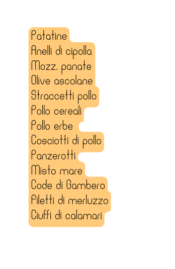 Patatine Anelli di cipolla Mozz panate Olive ascolane Straccetti pollo Pollo cereali Pollo erbe Cosciotti di pollo Panzerotti Misto mare Code di Gambero Filetti di merluzzo Ciuffi di calamari