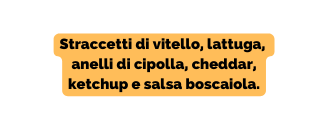 Straccetti di vitello lattuga anelli di cipolla cheddar ketchup e salsa boscaiola